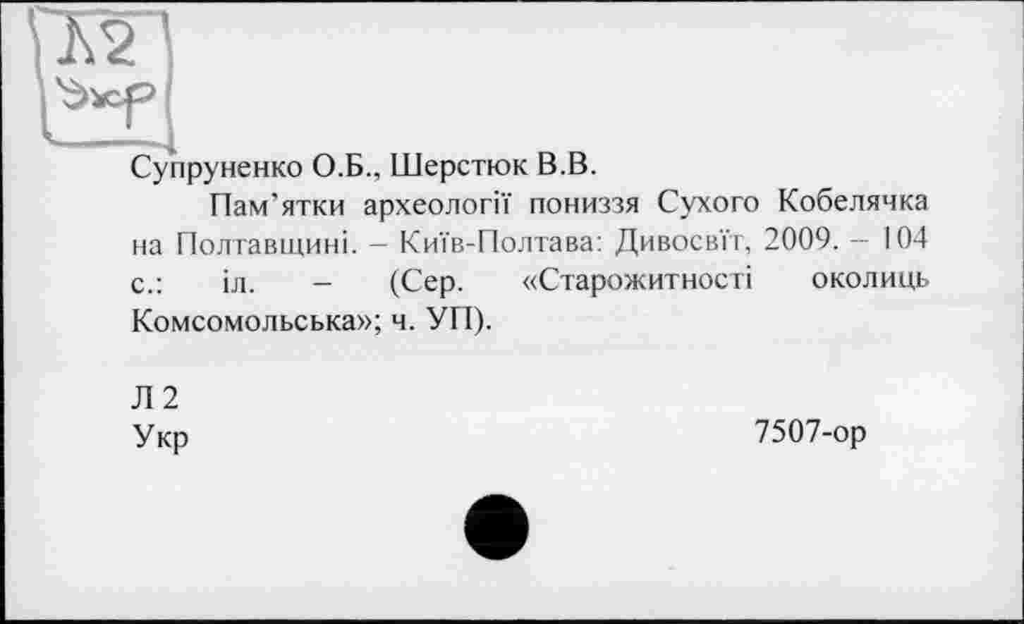 ﻿КП
Супруненко О.Б., Шерстюк В.В.
Пам’ятки археології пониззя Сухого Кобелячка на Полтавщині. - Київ-Полтава: Дивосвїт, 2009. - 104 с.:	іл. - (Сер. «Старожитності околиць
Комсомольська»; ч. УП).
Л 2
Укр
7507-ор